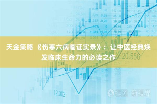 天金策略 《伤寒六病临证实录》：让中医经典焕发临床生命力的必读之作