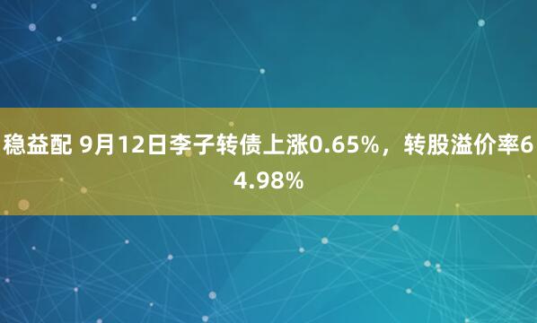 稳益配 9月12日李子转债上涨0.65%，转股溢价率64.98%