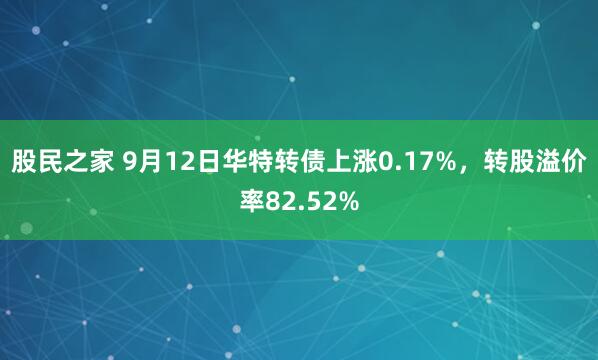 股民之家 9月12日华特转债上涨0.17%，转股溢价率82.52%