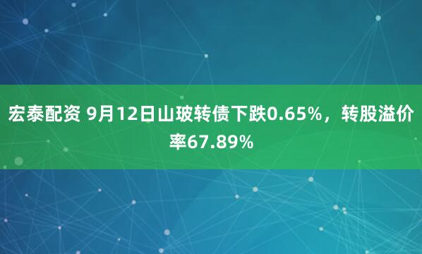 宏泰配资 9月12日山玻转债下跌0.65%，转股溢价率67.89%