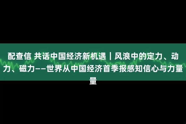 配查信 共话中国经济新机遇｜风浪中的定力、动力、磁力——世界从中国经济首季报感知信心与力量