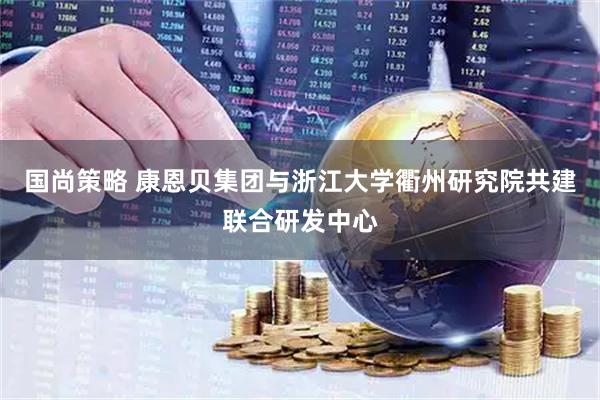 国尚策略 康恩贝集团与浙江大学衢州研究院共建联合研发中心