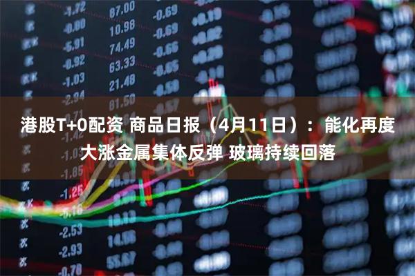 港股T+0配资 商品日报(4月11日):能化再度大涨金属集体反弹 玻璃持续回落
