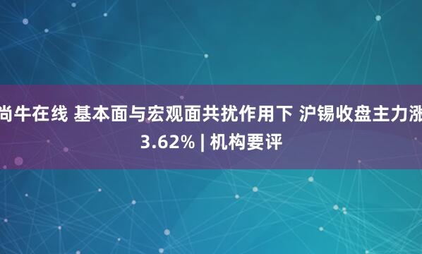 尚牛在线 基本面与宏观面共扰作用下 沪锡收盘主力涨3.62% | 机构要评
