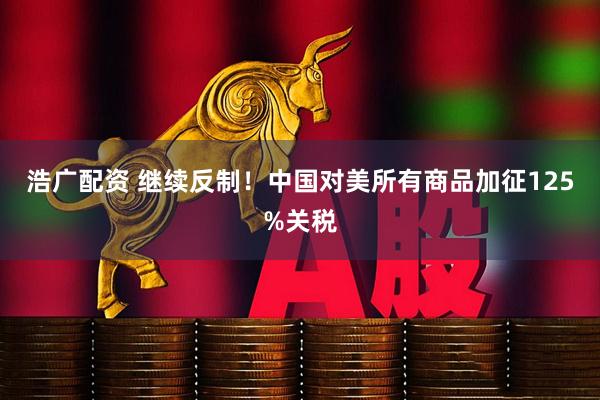 浩广配资 继续反制!中国对美所有商品加征125%关税