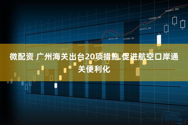 微配资 广州海关出台20项措施 促进航空口岸通关便利化