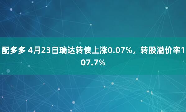配多多 4月23日瑞达转债上涨0.07%，转股溢价率107.7%