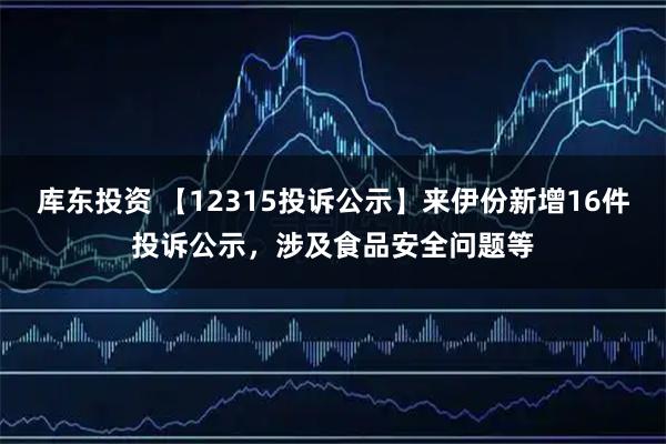 库东投资 【12315投诉公示】来伊份新增16件投诉公示,涉及食品安全问题等