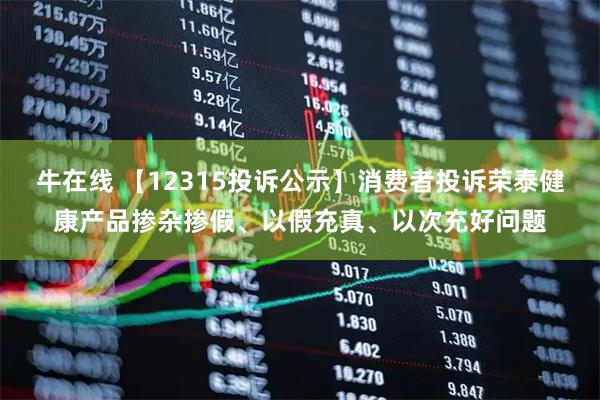 牛在线 【12315投诉公示】消费者投诉荣泰健康产品掺杂掺假、以假充真、以次充好问题