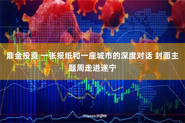 鼎金投资 一张报纸和一座城市的深度对话 封面主题周走进遂宁