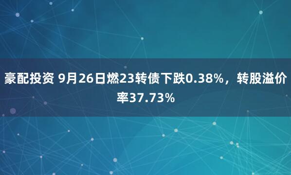 豪配投资 9月26日燃23转债下跌0.38%,转股溢价率37.73%