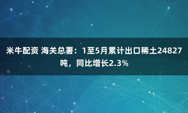 米牛配资 海关总署：1至5月累计出口稀土24827吨，同比增长2.3%