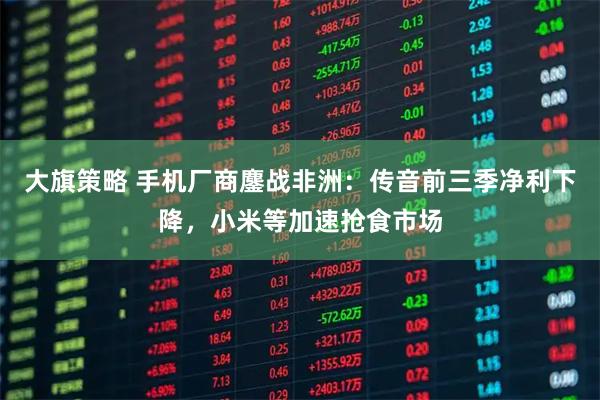 大旗策略 手机厂商鏖战非洲:传音前三季净利下降,小米等加速抢食市场