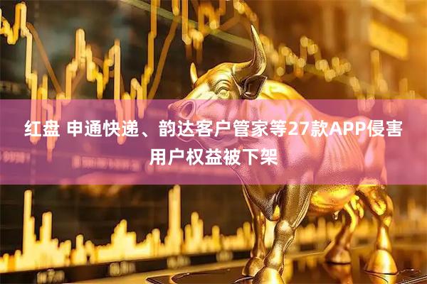 红盘 申通快递、韵达客户管家等27款APP侵害用户权益被下架