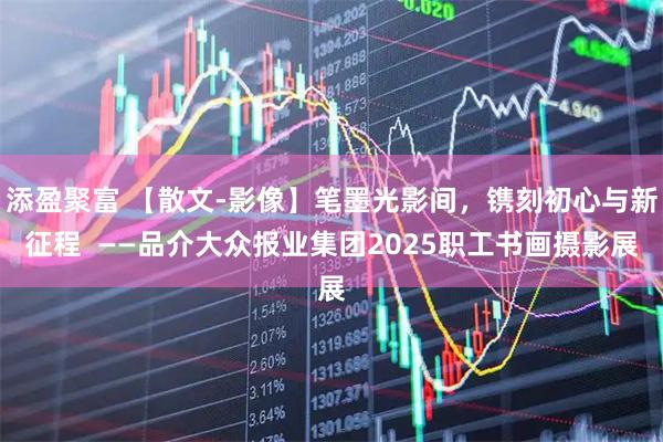 添盈聚富 【散文-影像】笔墨光影间,镌刻初心与新征程 ——品介大众报业集团2025职工书画摄影展