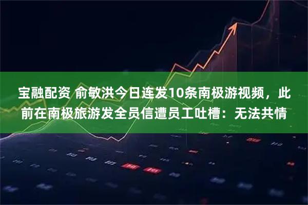 宝融配资 俞敏洪今日连发10条南极游视频,此前在南极旅游发全员信遭员工吐槽:无法共情
