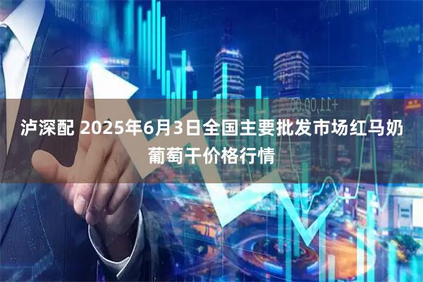 泸深配 2025年6月3日全国主要批发市场红马奶葡萄干价格行情