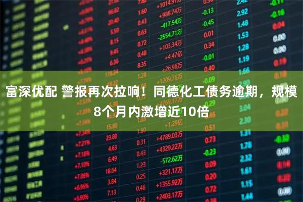 富深优配 警报再次拉响！同德化工债务逾期，规模8个月内激增近10倍
