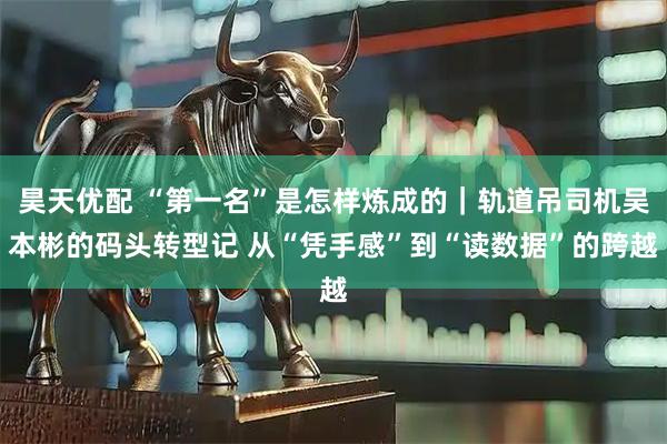 昊天优配 “第一名”是怎样炼成的|轨道吊司机吴本彬的码头转型记 从“凭手感”到“读数据”的跨越