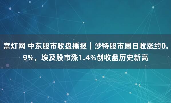 富灯网 中东股市收盘播报｜沙特股市周日收涨约0.9%，埃及股市涨1.4%创收盘历史新高