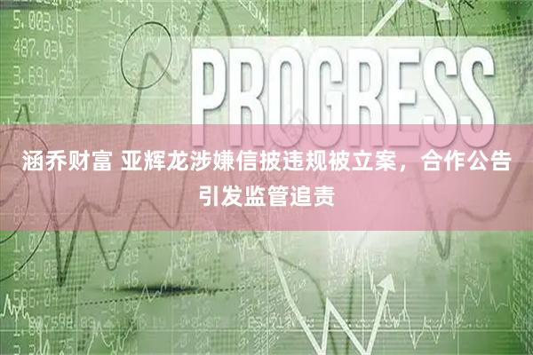 涵乔财富 亚辉龙涉嫌信披违规被立案，合作公告引发监管追责