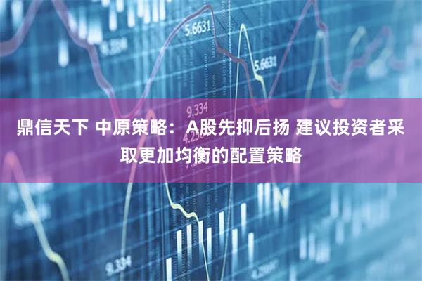 鼎信天下 中原策略：A股先抑后扬 建议投资者采取更加均衡的配置策略