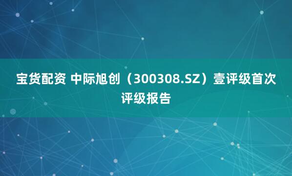 宝货配资 中际旭创（300308.SZ）壹评级首次评级报告