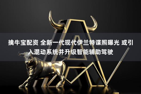 擒牛宝配资 全新一代现代伊兰特谍照曝光 或引入混动系统并升级智能辅助驾驶