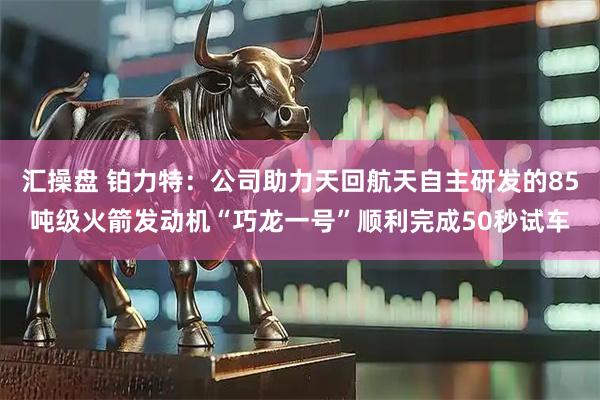 汇操盘 铂力特：公司助力天回航天自主研发的85吨级火箭发动机“巧龙一号”顺利完成50秒试车