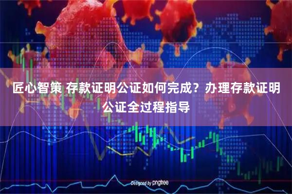 匠心智策 存款证明公证如何完成？办理存款证明公证全过程指导