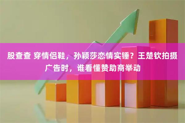 股查查 穿情侣鞋,孙颖莎恋情实锤?王楚钦拍摄广告时,谁看懂赞助商举动