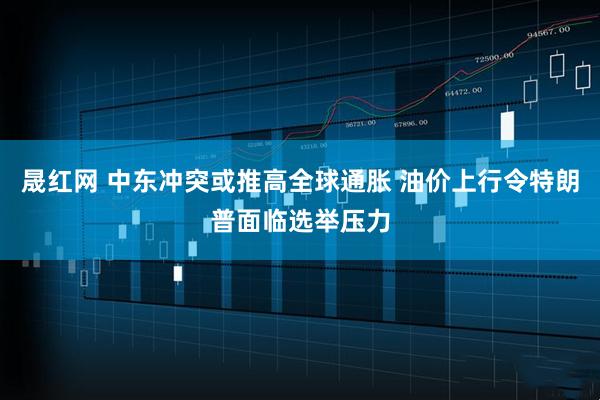 晟红网 中东冲突或推高全球通胀 油价上行令特朗普面临选举压力