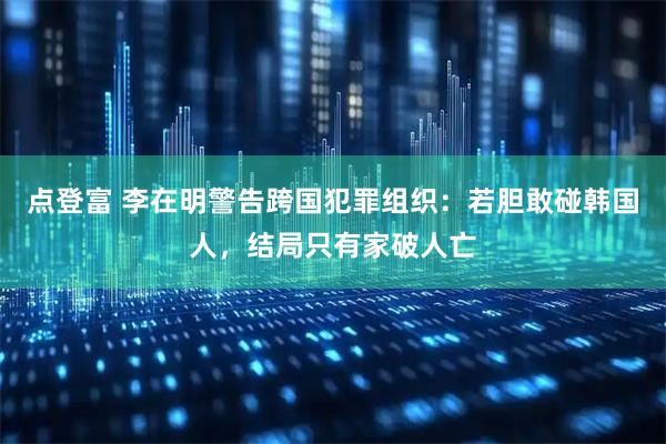 点登富 李在明警告跨国犯罪组织：若胆敢碰韩国人，结局只有家破人亡