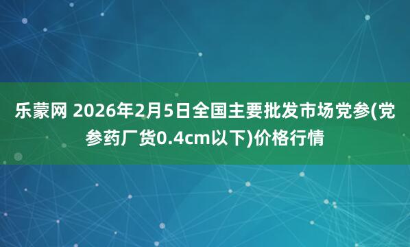乐蒙网 2026年2月5日全国主要批发市场党参(党参药厂货0.4cm以下)价格行情