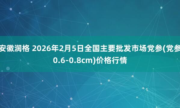 安徽润格 2026年2月5日全国主要批发市场党参(党参0.6-0.8cm)价格行情