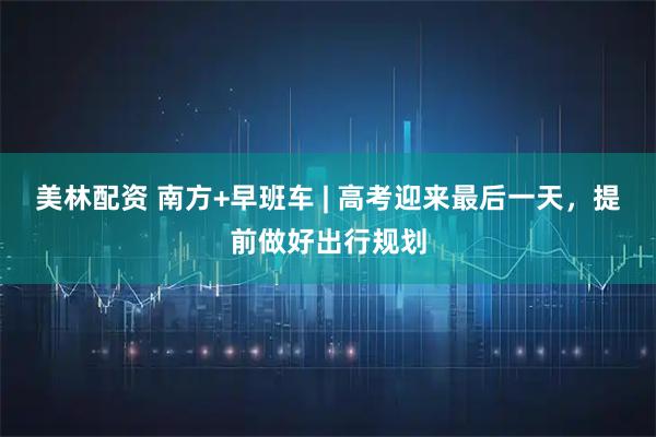 美林配资 南方+早班车 | 高考迎来最后一天,提前做好出行规划