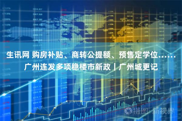 生讯网 购房补贴、商转公提额、预售定学位……广州连发多项稳楼市新政｜广州城更记